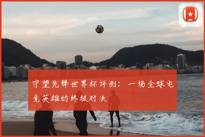 守望先锋世界杯评测：一场全球电竞英雄的终极对决