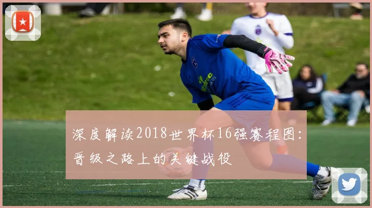 深度解读2018世界杯16强赛程图:晋级之路上的关键战役