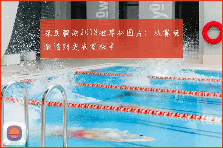 深度解读2018世界杯图片:从赛场激情到更衣室秘辛
