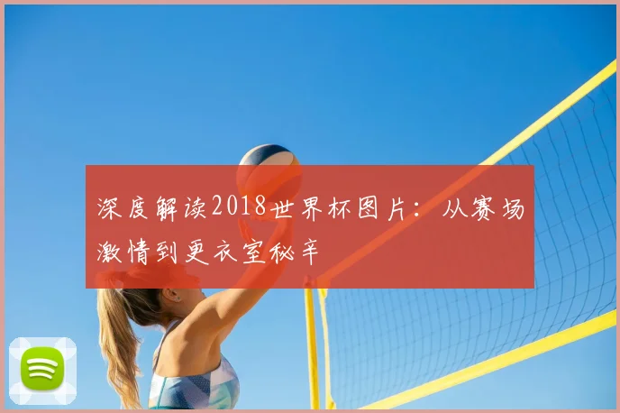 深度解读2018世界杯图片：从赛场激情到更衣室秘辛