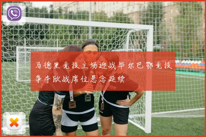 马德里竞技主场迎战毕尔巴鄂竞技争夺欧战席位悬念延续
