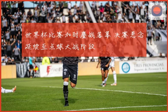 世界杯比赛加时鏖战落幕 决赛悬念延续至点球大战阶段