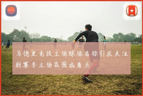 马德里竞技主场球场名称引发关注新赛季主场氛围成看点
