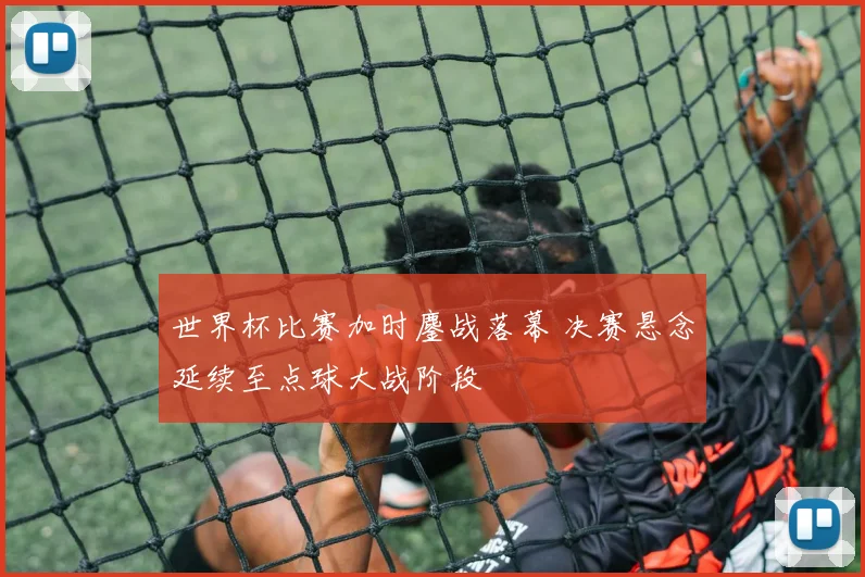 世界杯比赛加时鏖战落幕 决赛悬念延续至点球大战阶段