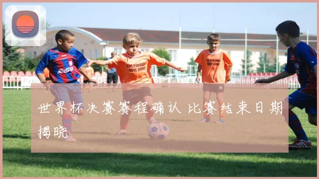 世界杯决赛赛程确认 比赛结束日期揭晓