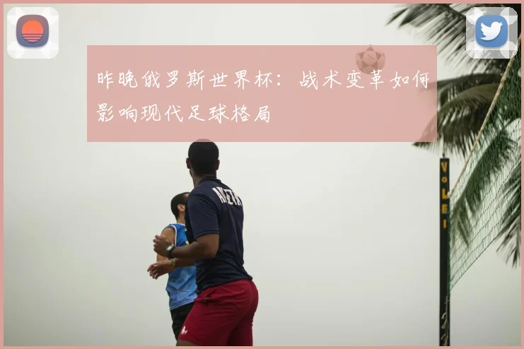 昨晚俄罗斯世界杯：战术变革如何影响现代足球格局