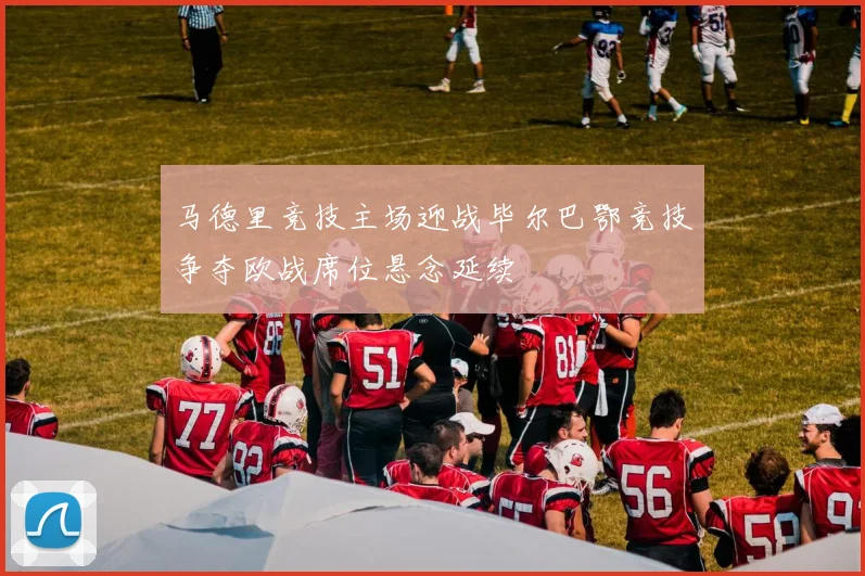 马德里竞技主场迎战毕尔巴鄂竞技争夺欧战席位悬念延续