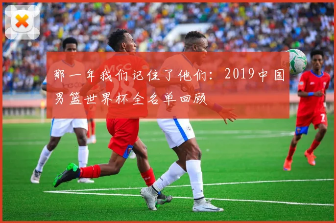 那一年我们记住了他们：2019中国男篮世界杯全名单回顾