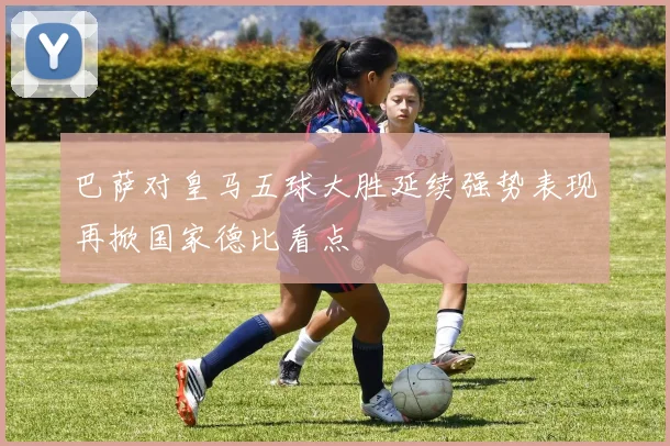 巴萨对皇马五球大胜延续强势表现再掀国家德比看点