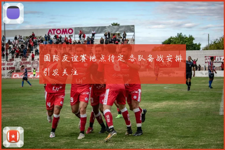 国际友谊赛地点待定 各队备战安排引发关注