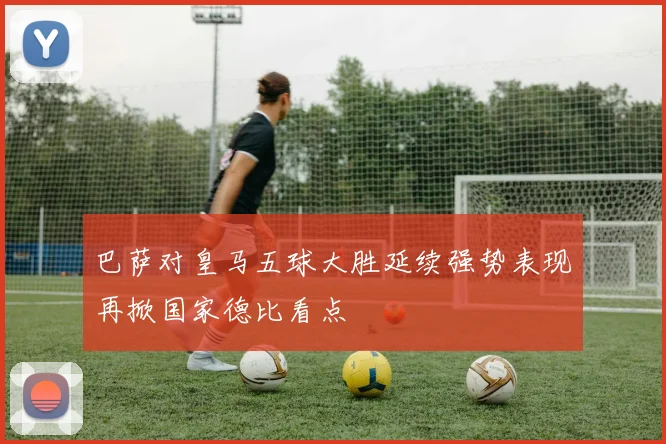巴萨对皇马五球大胜延续强势表现再掀国家德比看点