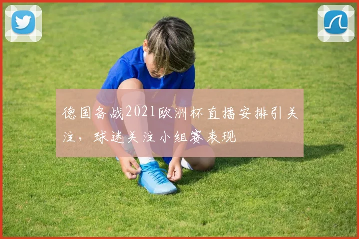 德国备战2021欧洲杯直播安排引关注，球迷关注小组赛表现