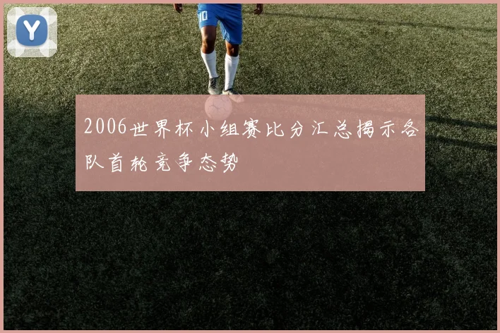 2006世界杯小组赛比分汇总揭示各队首轮竞争态势