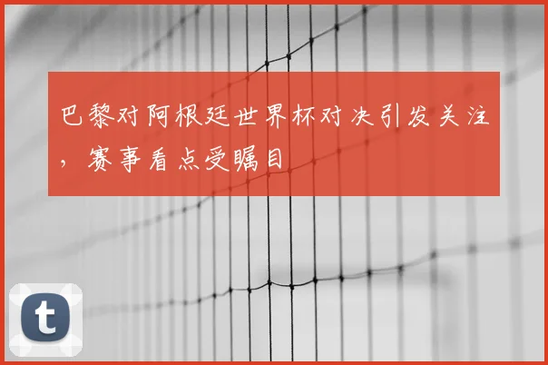 巴黎对阿根廷世界杯对决引发关注,赛事看点受瞩目