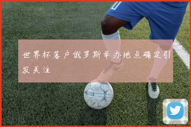 世界杯落户俄罗斯举办地点确定引发关注