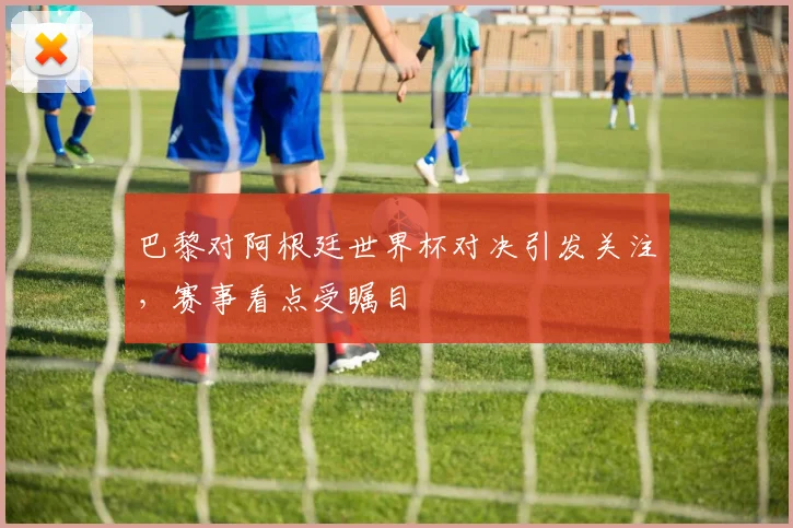 巴黎对阿根廷世界杯对决引发关注,赛事看点受瞩目