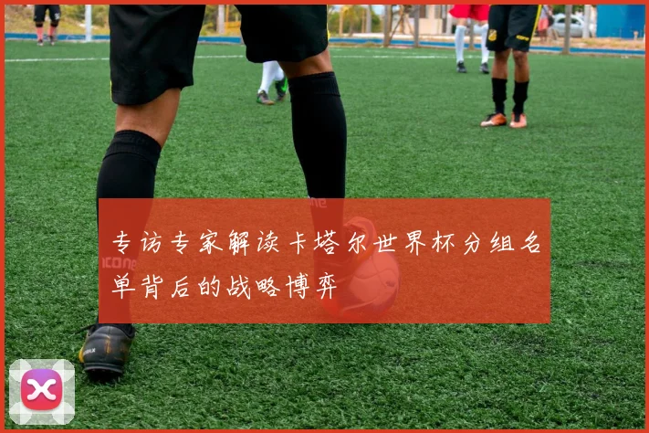 专访专家解读卡塔尔世界杯分组名单背后的战略博弈