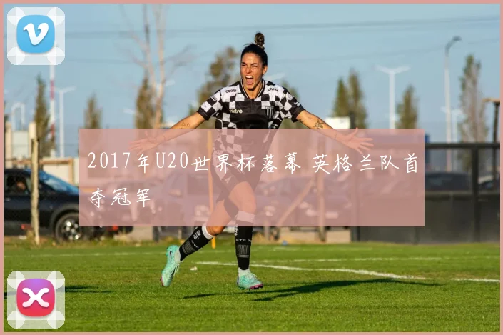2017年U20世界杯落幕 英格兰队首夺冠军