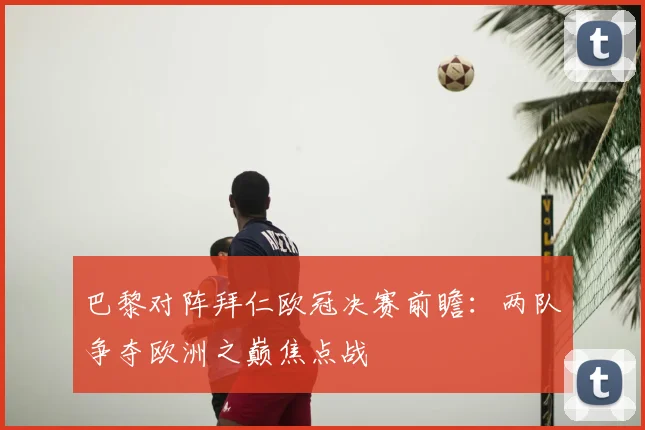 巴黎对阵拜仁欧冠决赛前瞻:两队争夺欧洲之巅焦点战