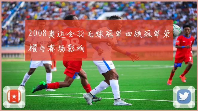 2008奥运会羽毛球冠军回顾冠军荣耀与赛场影响